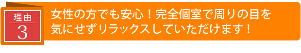 女性の方でも安心!完全個室で周りの目を気にせずリラックスしていただけます!