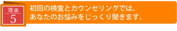 初回の検査とカウンセリングでは、あなたのお悩みをじっくり聞きます。