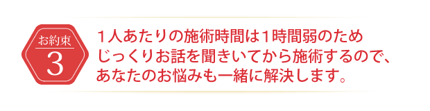 1人あたりの施術時間は1時間弱のためじっくりお話を聞いてから施術するので、あなたのお悩みも一緒に解決します。